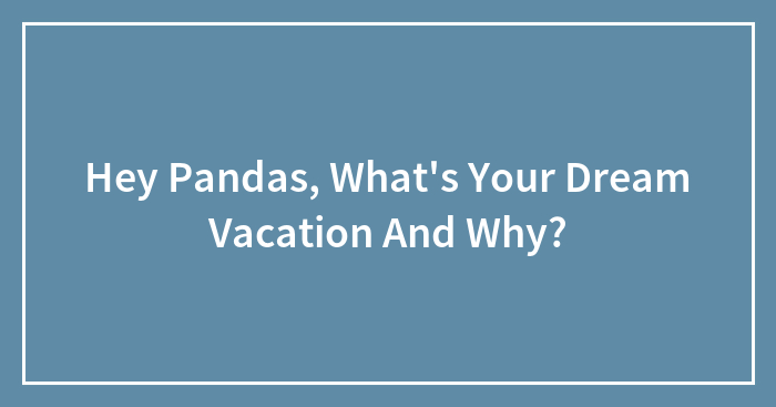 Hey Pandas, What’s Your Dream Vacation And Why? (Closed)