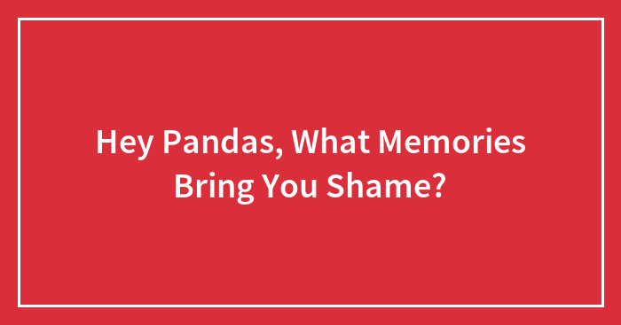 Hey Pandas, What Memories Bring You Shame? (Closed)