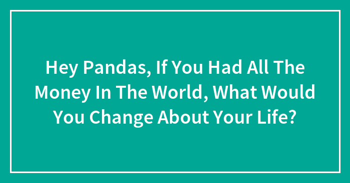 Hey Pandas, If You Had All The Money In The World, What Would You Change About Your Life? (Closed)