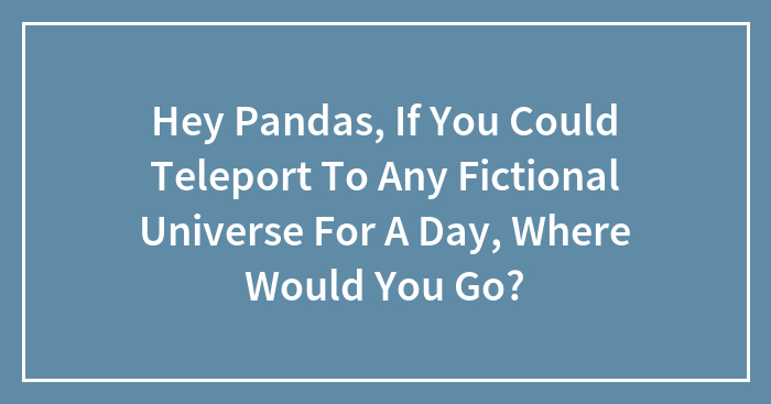 Hey Pandas, If You Could Teleport To Any Fictional Universe For A Day, Where Would You Go?