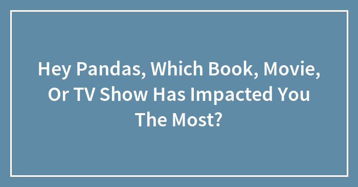 Hey Pandas, Which Book, Movie, Or TV Show Has Impacted You The Most? (Closed)