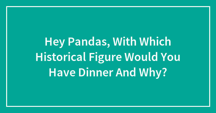 Hey Pandas, With Which Historical Figure Would You Have Dinner And Why? (Closed)