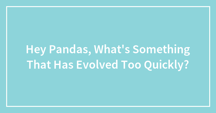 Hey Pandas, What’s Something That Has Evolved Too Quickly? (Closed)