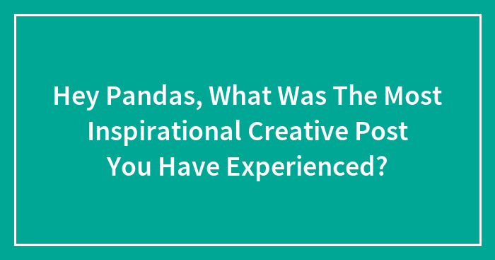 Hey Pandas, What Was The Most Inspirational Creative Post You Have Experienced? (Closed)