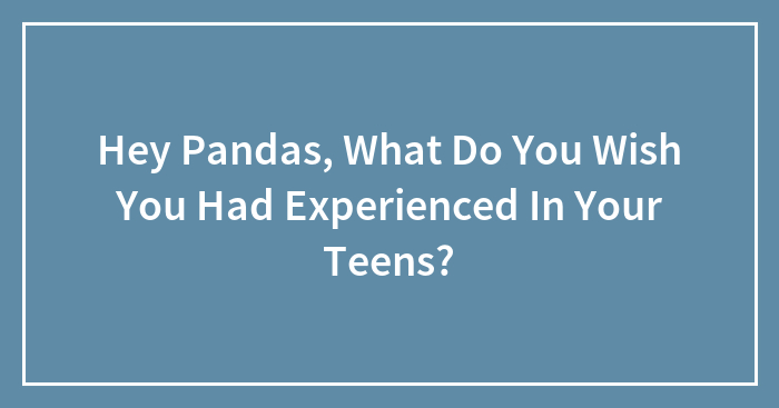 Hey Pandas, What Do You Wish You Had Experienced In Your Teens? (Closed)