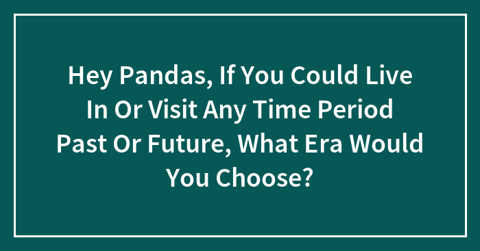 Hey Pandas, If You Could Live In Or Visit Any Time Period Past Or Future, What Era Would You Choose? (Closed)