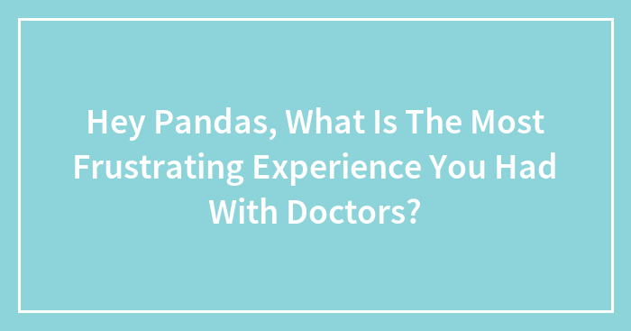 Hey Pandas, What Is The Most Frustrating Experience You Had With Doctors? (Closed)