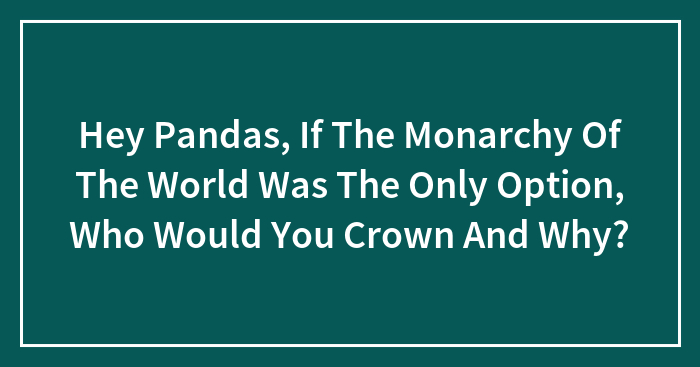 Hey Pandas, If The Monarchy Of The World Was The Only Option, Who Would You Crown And Why? (Closed)