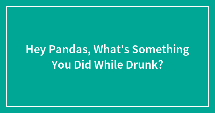 Hey Pandas, What’s Something You Did While Drunk? (Closed)