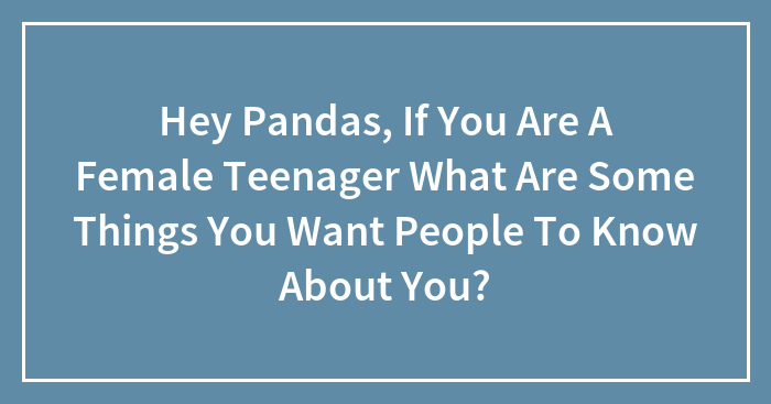 Hey Pandas, If You Are A Female Teenager What Are Some Things You Want People To Know About You?