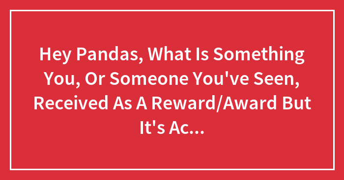 Hey Pandas, What Is Something You, Or Someone You’ve Seen, Received As A Reward/Award But It’s Actually Useless And/Or Worthless?