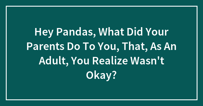 Hey Pandas, What Did Your Parents Do To You, That, As An Adult, You Realize Wasn’t Okay? (Closed)