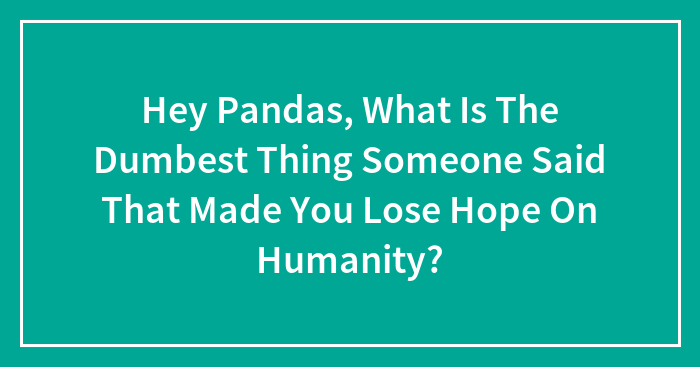 Hey Pandas, What Is The Dumbest Thing Someone Said That Made You Lose Hope On Humanity? (Closed)