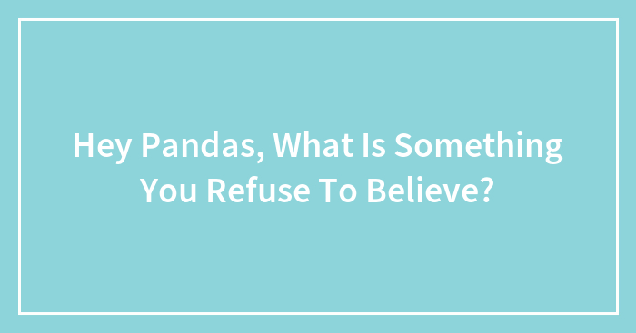 Hey Pandas, What Is Something You Refuse To Believe?