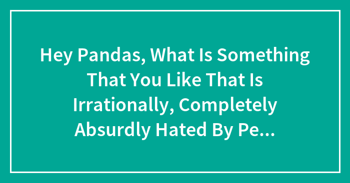 Hey Pandas, What Is Something That You Like That Is Irrationally, Completely Absurdly Hated By People?