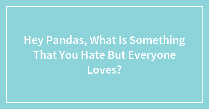 Hey Pandas, What Is Something That You Hate But Everyone Loves? (Closed)