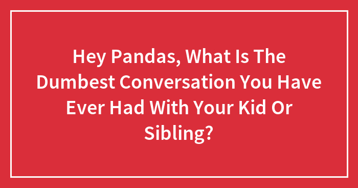 Hey Pandas, What Is The Dumbest Conversation You Have Ever Had With Your Kid Or Sibling?