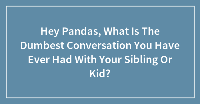 Hey Pandas, What Is The Dumbest Conversation You Have Ever Had With Your Sibling Or Kid? (Closed)