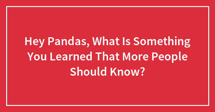 Hey Pandas, What Is Something You Learned That More People Should Know? (Closed)