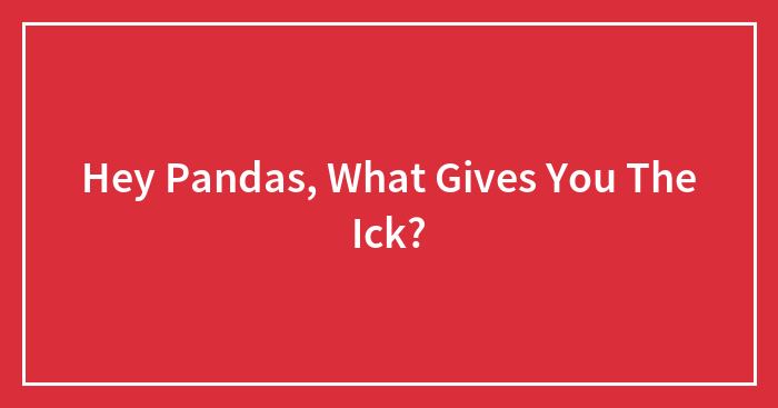 Hey Pandas, What Gives You The Ick? (Closed)