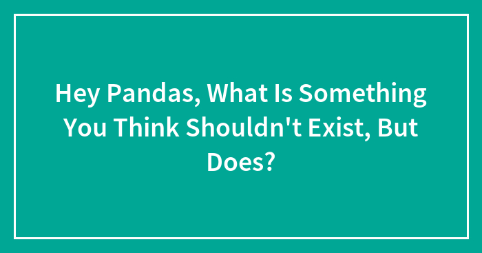 Hey Pandas, What Is Something You Think Shouldn’t Exist, But Does? (Closed)