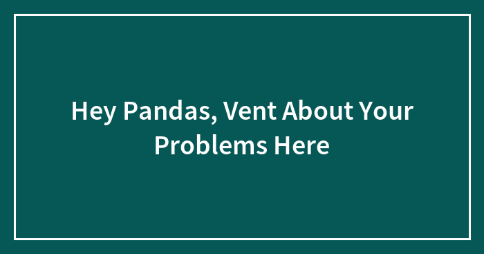 Hey Pandas, Vent About Your Problems Here (Closed)