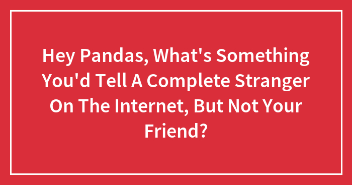 Hey Pandas, What’s Something You’d Tell A Complete Stranger On The Internet, But Not Your Friend? (Closed)