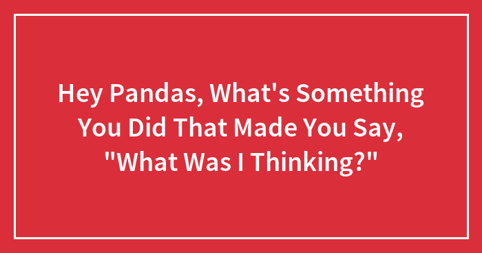 Hey Pandas, What’s Something You Did That Made You Say, “What Was I Thinking?” (Closed)