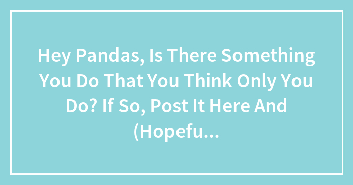 Hey Pandas, Is There Something You Do That You Think Only You Do? If So, Post It Here And (Hopefully) See If Anyone Else Does