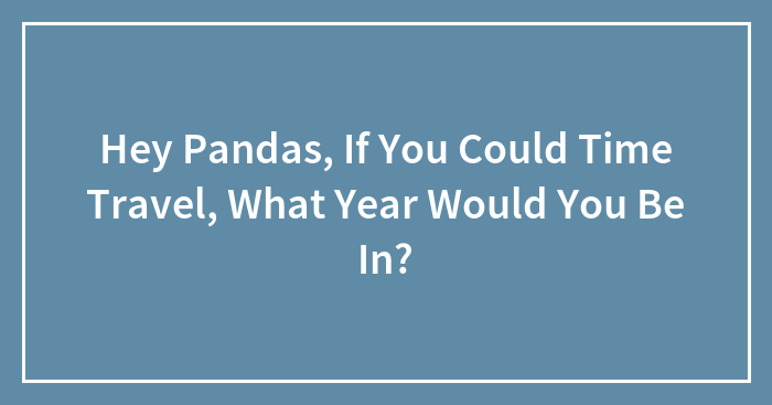 Hey Pandas, If You Could Time Travel, What Year Would You Be In?