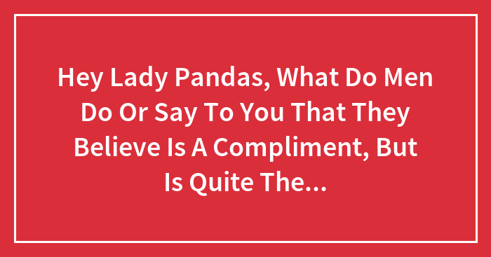 Hey Lady Pandas, What Do Men Do Or Say To You That They Believe Is A Compliment, But Is Quite The Opposite?