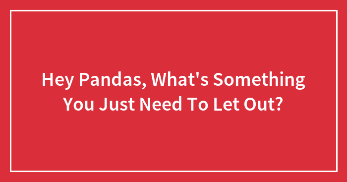 Hey Pandas, What’s Something You Just Need To Let Out? (Closed)