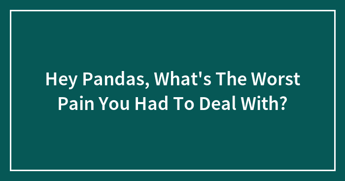 Hey Pandas, What’s The Worst Pain You Had To Deal With? (Closed)