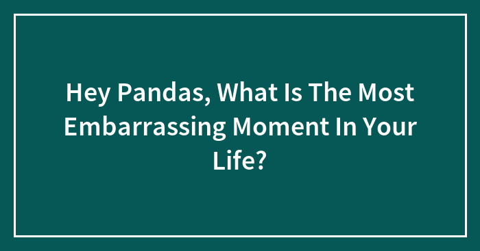 Hey Pandas, What Is The Most Embarrassing Moment In Your Life? (Closed)