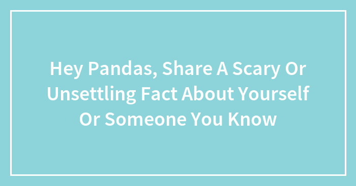 Hey Pandas, Share A Scary Or Unsettling Fact About Yourself Or Someone You Know