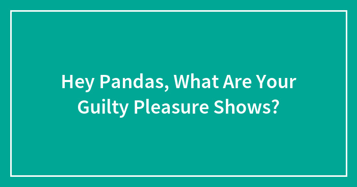 Hey Pandas, What Are Your Guilty Pleasure Shows? (Closed)