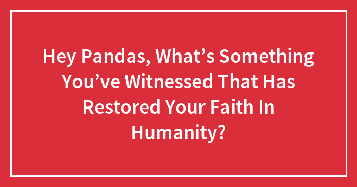 Hey Pandas, What’s Something You’ve Witnessed That Has Restored Your Faith In Humanity? (Closed)