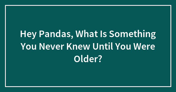 Hey Pandas, What Is Something You Never Knew Until You Were Older? (Closed)