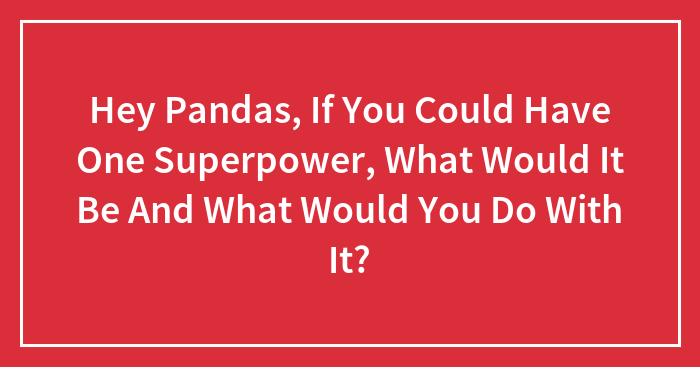 Hey Pandas, If You Could Have One Superpower, What Would It Be And What Would You Do With It? (Closed)