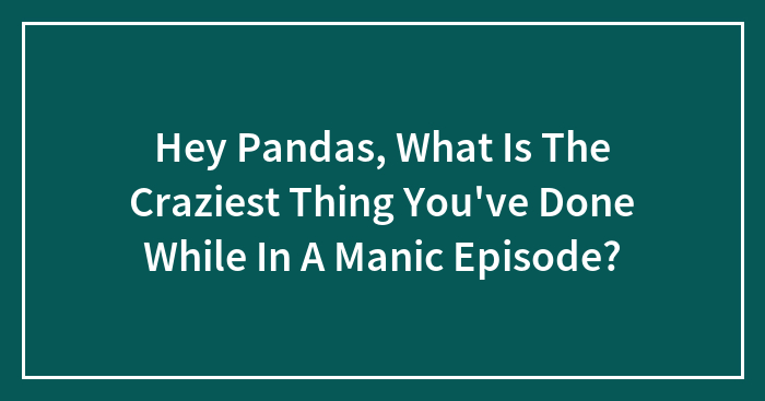 Hey Pandas, What Is The Craziest Thing You’ve Done While In A Manic Episode? (Closed)