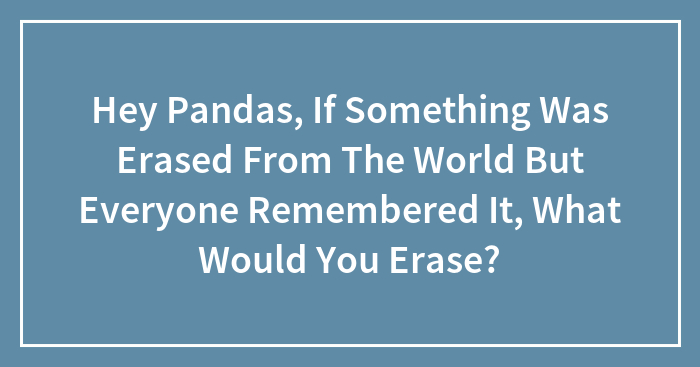 Hey Pandas, If Something Was Erased From The World But Everyone Remembered It, What Would You Erase? (Closed)