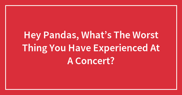 Hey Pandas, What’s The Worst Thing You Have Experienced At A Concert?