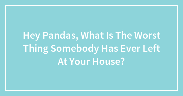 Hey Pandas, What Is The Worst Thing Somebody Has Ever Left At Your House? (Closed)