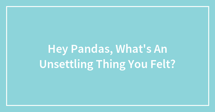 Hey Pandas, What’s An Unsettling Thing You Felt? (Closed)