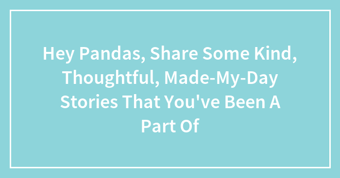 Hey Pandas, Share Some Kind, Thoughtful, Made-My-Day Stories That You’ve Been A Part Of (Closed)