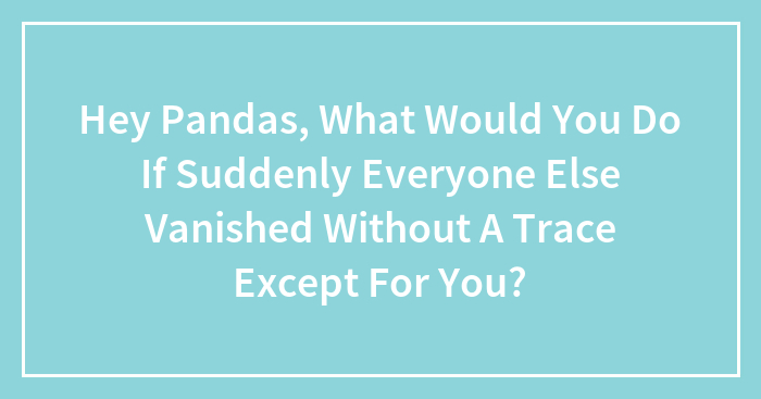 Hey Pandas, What Would You Do If Suddenly Everyone Else Vanished Without A Trace Except For You? (Closed)