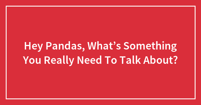 Hey Pandas, What’s Something You Really Need To Talk About? (Closed)