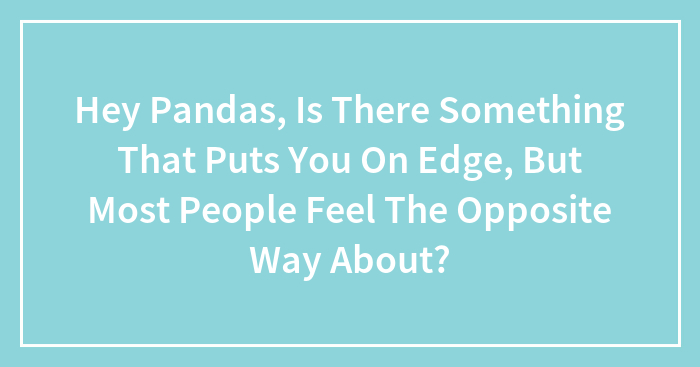 Hey Pandas, Is There Something That Puts You On Edge, But Most People Feel The Opposite Way About? (Closed)