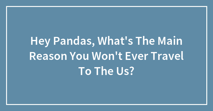 Hey Pandas, What’s The Main Reason You Won’t Ever Travel To The Us?