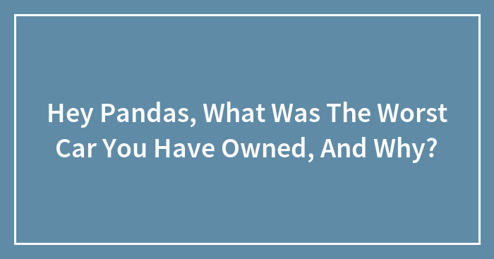 Hey Pandas, What Was The Worst Car You Have Owned, And Why?